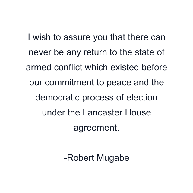 I wish to assure you that there can never be any return to the state of armed conflict which existed before our commitment to peace and the democratic process of election under the Lancaster House agreement.