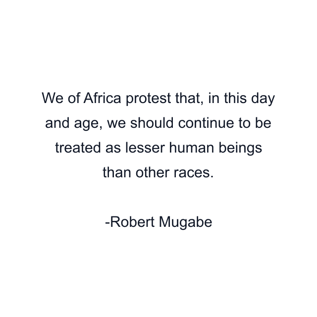 We of Africa protest that, in this day and age, we should continue to be treated as lesser human beings than other races.