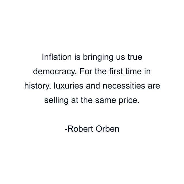 Inflation is bringing us true democracy. For the first time in history, luxuries and necessities are selling at the same price.