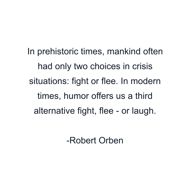 In prehistoric times, mankind often had only two choices in crisis situations: fight or flee. In modern times, humor offers us a third alternative fight, flee - or laugh.