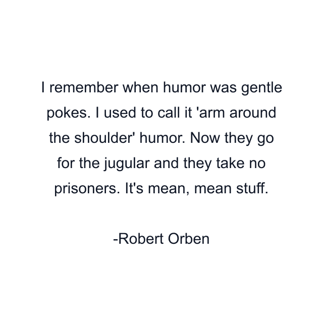 I remember when humor was gentle pokes. I used to call it 'arm around the shoulder' humor. Now they go for the jugular and they take no prisoners. It's mean, mean stuff.