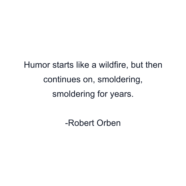 Humor starts like a wildfire, but then continues on, smoldering, smoldering for years.