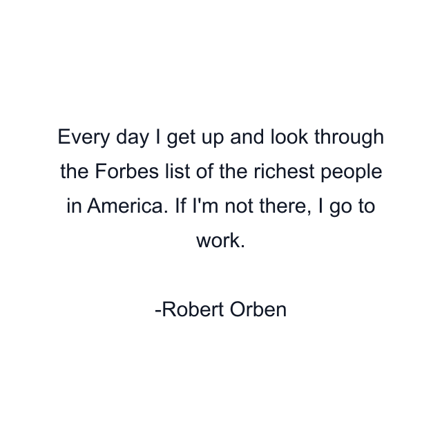 Every day I get up and look through the Forbes list of the richest people in America. If I'm not there, I go to work.