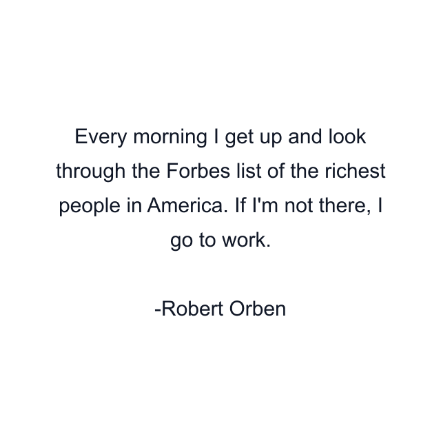 Every morning I get up and look through the Forbes list of the richest people in America. If I'm not there, I go to work.