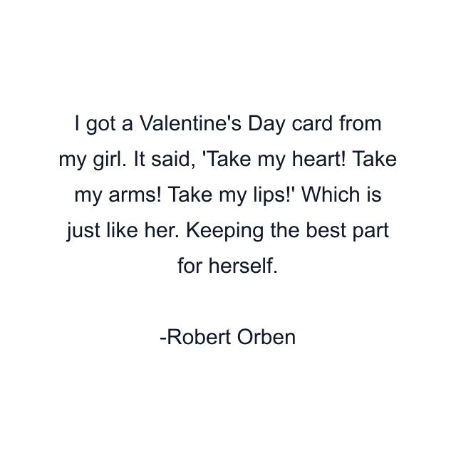 I got a Valentine's Day card from my girl. It said, 'Take my heart! Take my arms! Take my lips!' Which is just like her. Keeping the best part for herself.