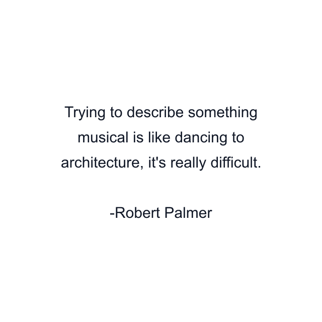 Trying to describe something musical is like dancing to architecture, it's really difficult.