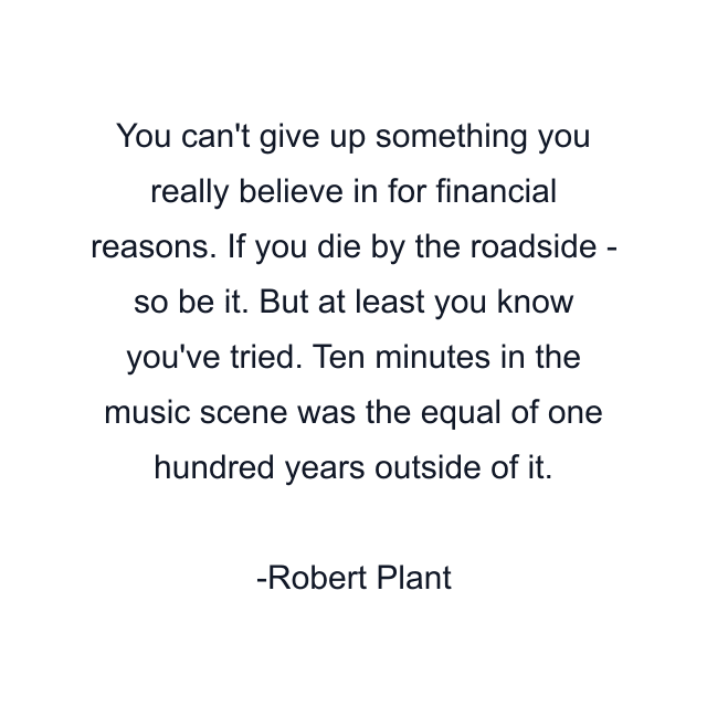 You can't give up something you really believe in for financial reasons. If you die by the roadside - so be it. But at least you know you've tried. Ten minutes in the music scene was the equal of one hundred years outside of it.