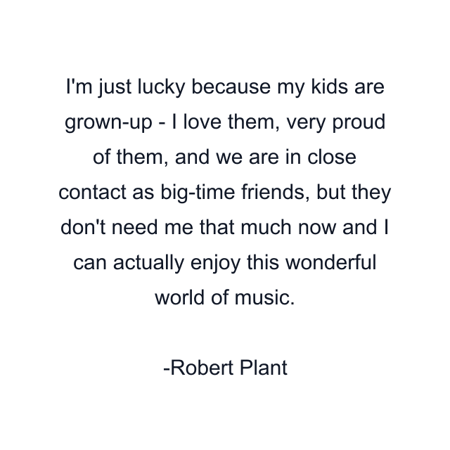 I'm just lucky because my kids are grown-up - I love them, very proud of them, and we are in close contact as big-time friends, but they don't need me that much now and I can actually enjoy this wonderful world of music.