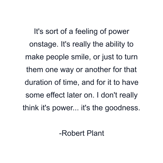 It's sort of a feeling of power onstage. It's really the ability to make people smile, or just to turn them one way or another for that duration of time, and for it to have some effect later on. I don't really think it's power... it's the goodness.