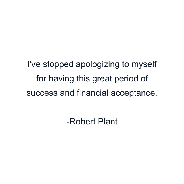 I've stopped apologizing to myself for having this great period of success and financial acceptance.