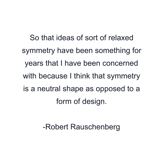 So that ideas of sort of relaxed symmetry have been something for years that I have been concerned with because I think that symmetry is a neutral shape as opposed to a form of design.