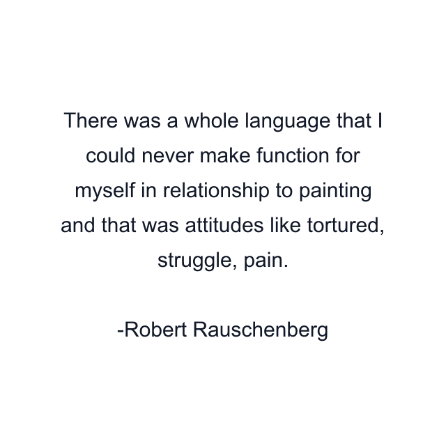 There was a whole language that I could never make function for myself in relationship to painting and that was attitudes like tortured, struggle, pain.