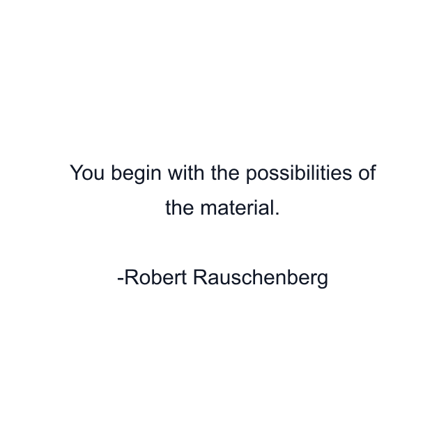 You begin with the possibilities of the material.