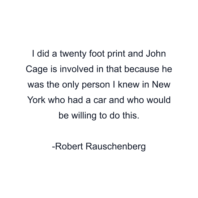 I did a twenty foot print and John Cage is involved in that because he was the only person I knew in New York who had a car and who would be willing to do this.