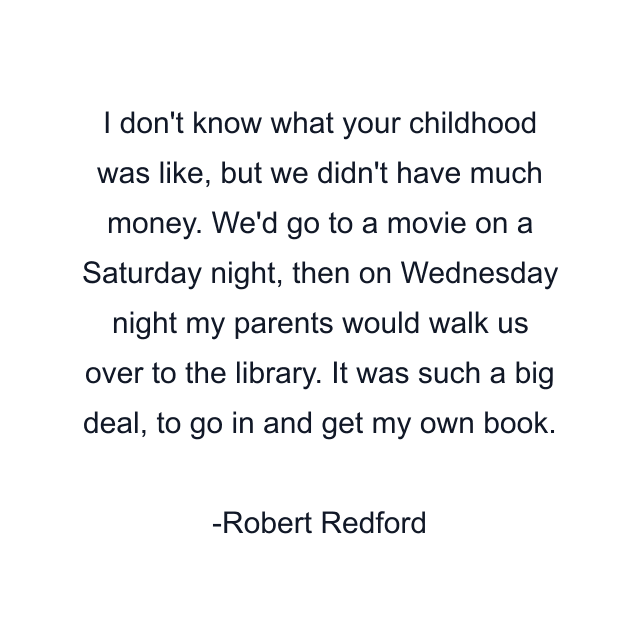 I don't know what your childhood was like, but we didn't have much money. We'd go to a movie on a Saturday night, then on Wednesday night my parents would walk us over to the library. It was such a big deal, to go in and get my own book.