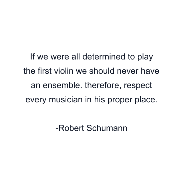 If we were all determined to play the first violin we should never have an ensemble. therefore, respect every musician in his proper place.