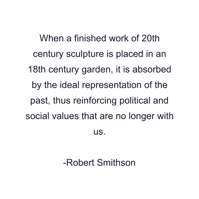 When a finished work of 20th century sculpture is placed in an 18th century garden, it is absorbed by the ideal representation of the past, thus reinforcing political and social values that are no longer with us.