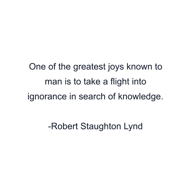 One of the greatest joys known to man is to take a flight into ignorance in search of knowledge.