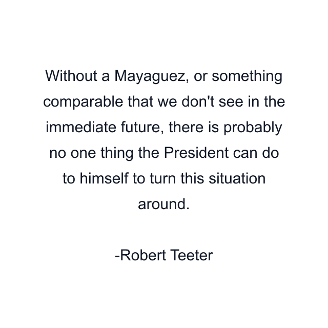 Without a Mayaguez, or something comparable that we don't see in the immediate future, there is probably no one thing the President can do to himself to turn this situation around.