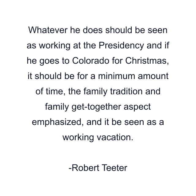 Whatever he does should be seen as working at the Presidency and if he goes to Colorado for Christmas, it should be for a minimum amount of time, the family tradition and family get-together aspect emphasized, and it be seen as a working vacation.