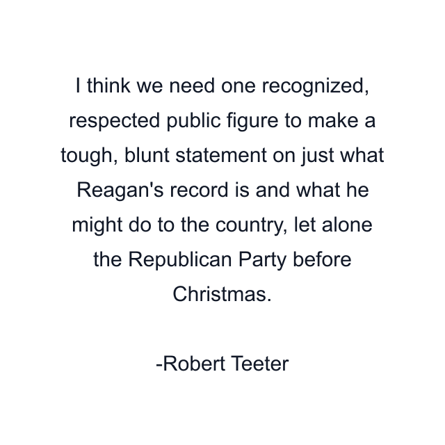 I think we need one recognized, respected public figure to make a tough, blunt statement on just what Reagan's record is and what he might do to the country, let alone the Republican Party before Christmas.