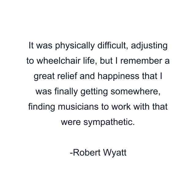 It was physically difficult, adjusting to wheelchair life, but I remember a great relief and happiness that I was finally getting somewhere, finding musicians to work with that were sympathetic.