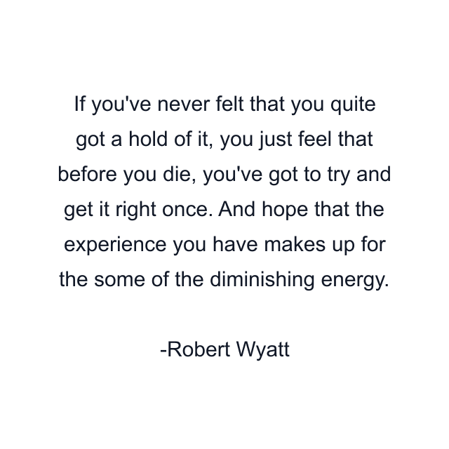 If you've never felt that you quite got a hold of it, you just feel that before you die, you've got to try and get it right once. And hope that the experience you have makes up for the some of the diminishing energy.