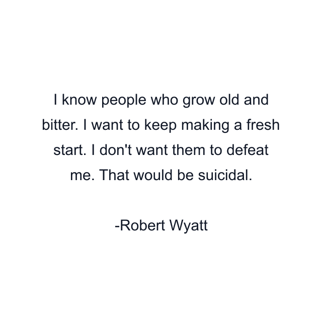 I know people who grow old and bitter. I want to keep making a fresh start. I don't want them to defeat me. That would be suicidal.