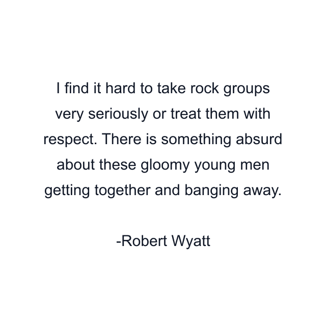 I find it hard to take rock groups very seriously or treat them with respect. There is something absurd about these gloomy young men getting together and banging away.