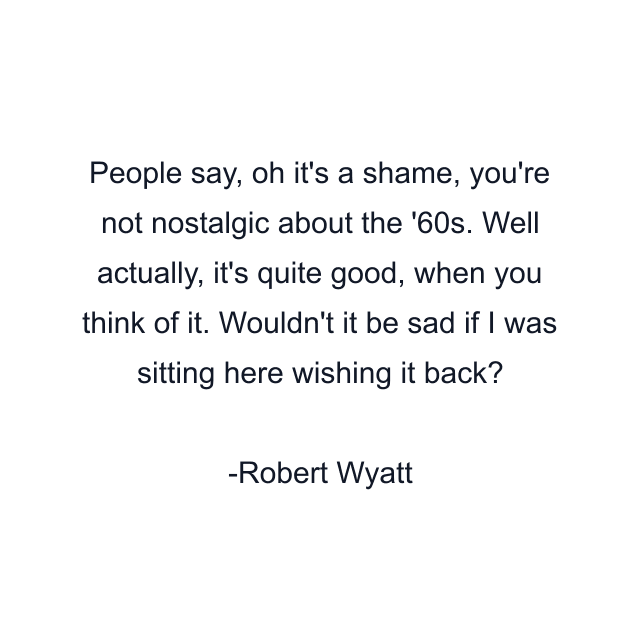 People say, oh it's a shame, you're not nostalgic about the '60s. Well actually, it's quite good, when you think of it. Wouldn't it be sad if I was sitting here wishing it back?