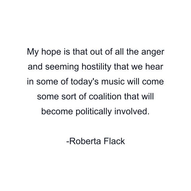 My hope is that out of all the anger and seeming hostility that we hear in some of today's music will come some sort of coalition that will become politically involved.