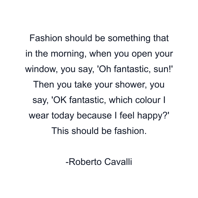 Fashion should be something that in the morning, when you open your window, you say, 'Oh fantastic, sun!' Then you take your shower, you say, 'OK fantastic, which colour I wear today because I feel happy?' This should be fashion.