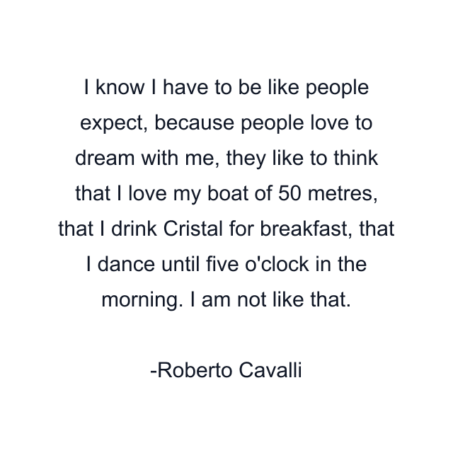 I know I have to be like people expect, because people love to dream with me, they like to think that I love my boat of 50 metres, that I drink Cristal for breakfast, that I dance until five o'clock in the morning. I am not like that.