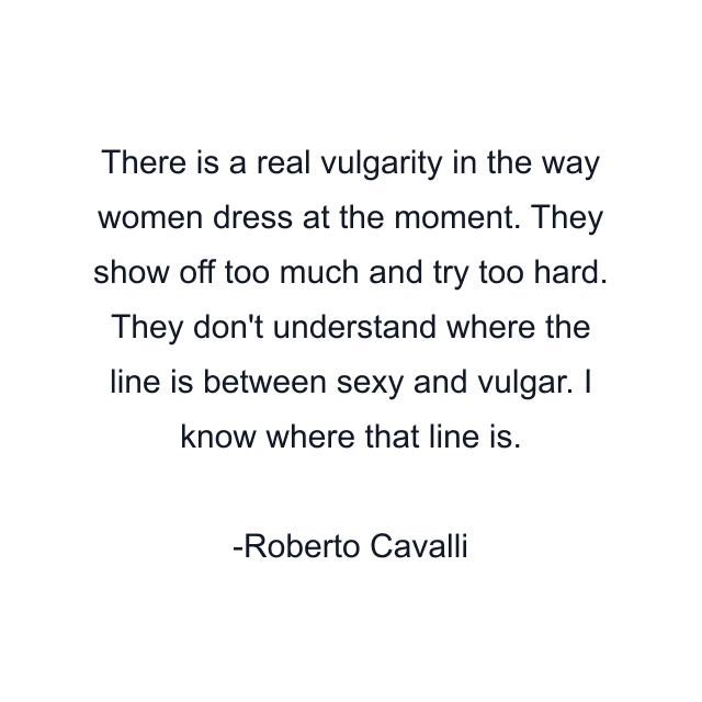 There is a real vulgarity in the way women dress at the moment. They show off too much and try too hard. They don't understand where the line is between sexy and vulgar. I know where that line is.