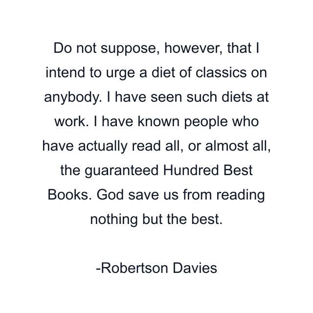 Do not suppose, however, that I intend to urge a diet of classics on anybody. I have seen such diets at work. I have known people who have actually read all, or almost all, the guaranteed Hundred Best Books. God save us from reading nothing but the best.