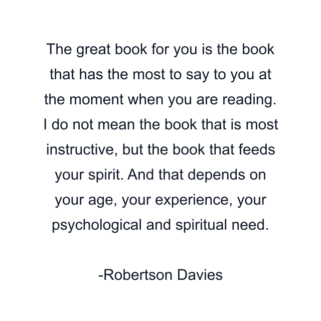 The great book for you is the book that has the most to say to you at the moment when you are reading. I do not mean the book that is most instructive, but the book that feeds your spirit. And that depends on your age, your experience, your psychological and spiritual need.