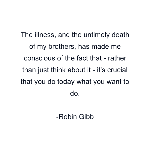 The illness, and the untimely death of my brothers, has made me conscious of the fact that - rather than just think about it - it's crucial that you do today what you want to do.