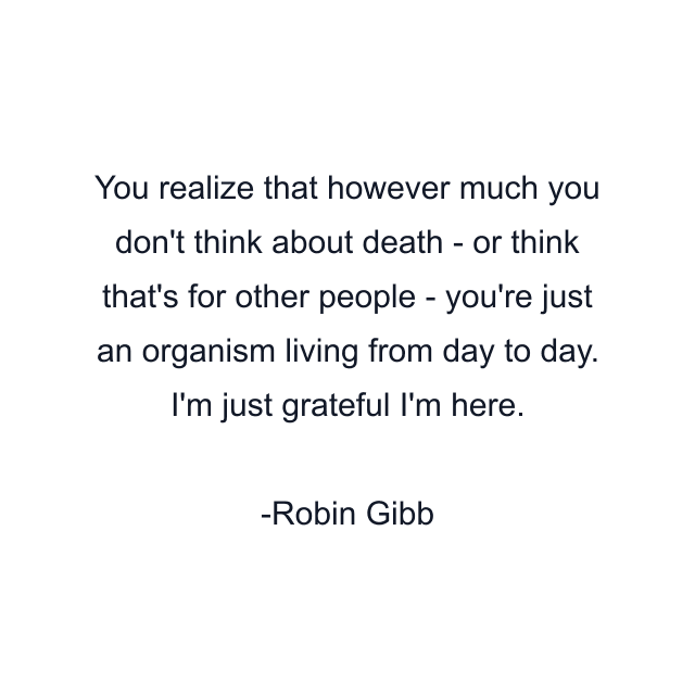 You realize that however much you don't think about death - or think that's for other people - you're just an organism living from day to day. I'm just grateful I'm here.