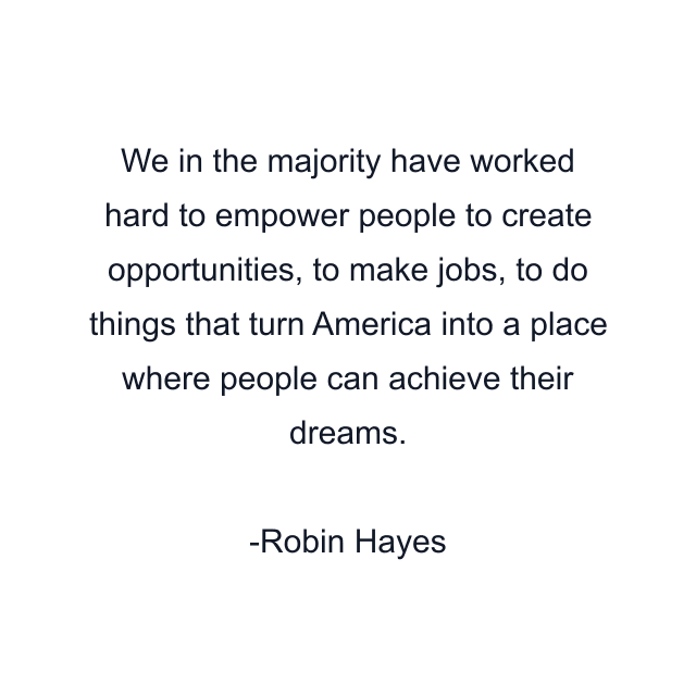 We in the majority have worked hard to empower people to create opportunities, to make jobs, to do things that turn America into a place where people can achieve their dreams.