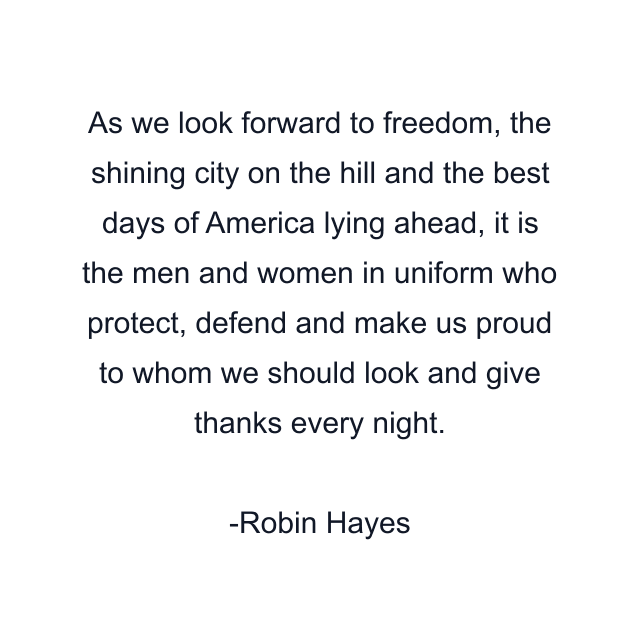 As we look forward to freedom, the shining city on the hill and the best days of America lying ahead, it is the men and women in uniform who protect, defend and make us proud to whom we should look and give thanks every night.