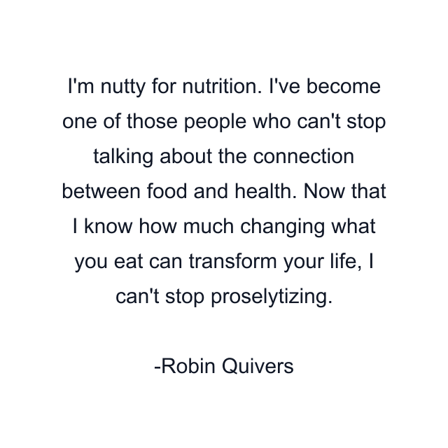 I'm nutty for nutrition. I've become one of those people who can't stop talking about the connection between food and health. Now that I know how much changing what you eat can transform your life, I can't stop proselytizing.