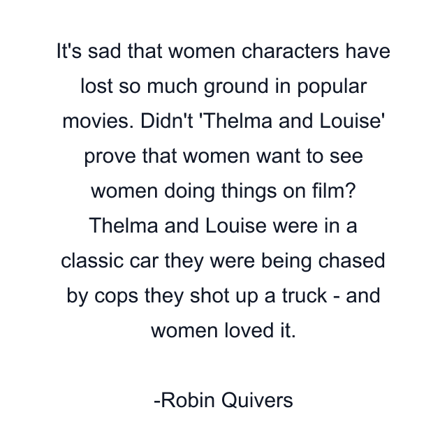 It's sad that women characters have lost so much ground in popular movies. Didn't 'Thelma and Louise' prove that women want to see women doing things on film? Thelma and Louise were in a classic car they were being chased by cops they shot up a truck - and women loved it.