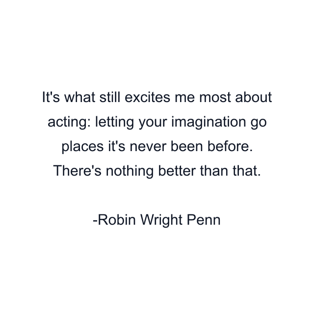 It's what still excites me most about acting: letting your imagination go places it's never been before. There's nothing better than that.