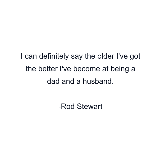 I can definitely say the older I've got the better I've become at being a dad and a husband.