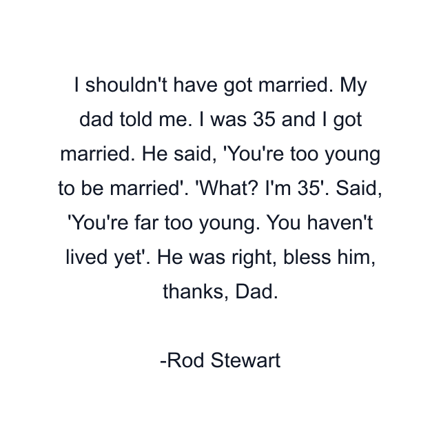 I shouldn't have got married. My dad told me. I was 35 and I got married. He said, 'You're too young to be married'. 'What? I'm 35'. Said, 'You're far too young. You haven't lived yet'. He was right, bless him, thanks, Dad.