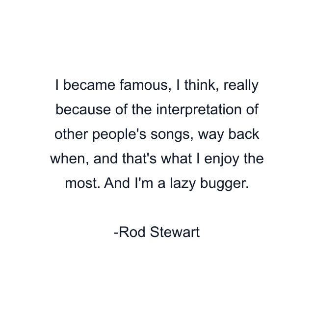 I became famous, I think, really because of the interpretation of other people's songs, way back when, and that's what I enjoy the most. And I'm a lazy bugger.