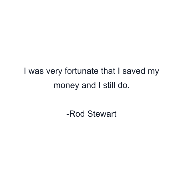 I was very fortunate that I saved my money and I still do.