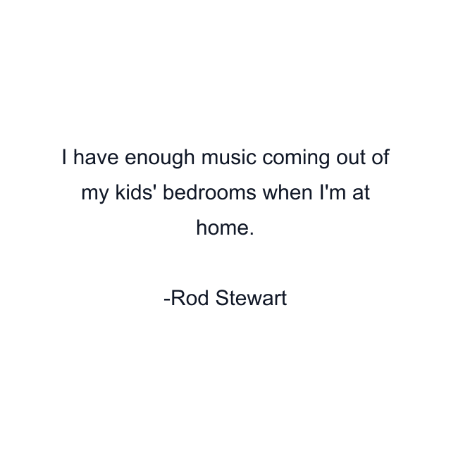 I have enough music coming out of my kids' bedrooms when I'm at home.