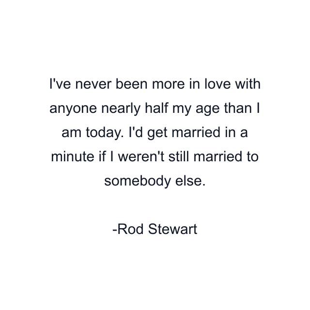 I've never been more in love with anyone nearly half my age than I am today. I'd get married in a minute if I weren't still married to somebody else.