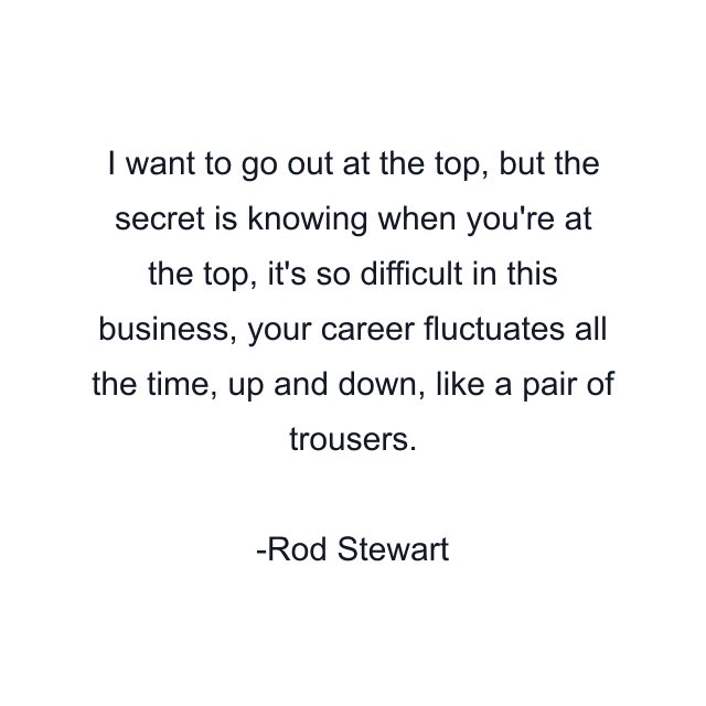 I want to go out at the top, but the secret is knowing when you're at the top, it's so difficult in this business, your career fluctuates all the time, up and down, like a pair of trousers.